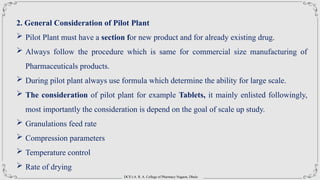 DCS’s A. R. A. College of Pharmacy Nagaon, Dhule
2. General Consideration of Pilot Plant
 Pilot Plant must have a section for new product and for already existing drug.
 Always follow the procedure which is same for commercial size manufacturing of
Pharmaceuticals products.
 During pilot plant always use formula which determine the ability for large scale.
 The consideration of pilot plant for example Tablets, it mainly enlisted followingly,
most importantly the consideration is depend on the goal of scale up study.
 Granulations feed rate
 Compression parameters
 Temperature control
 Rate of drying
 