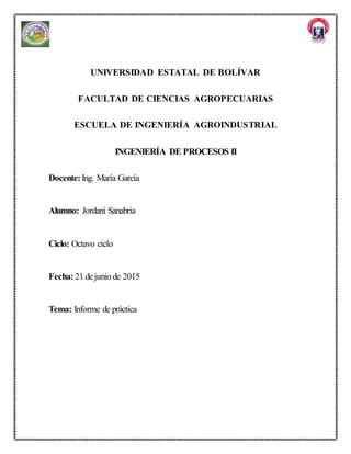 UNIVERSIDAD ESTATAL DE BOLÍVAR
FACULTAD DE CIENCIAS AGROPECUARIAS
ESCUELA DE INGENIERÍA AGROINDUSTRIAL
INGENIERÍA DE PROCESOS II
Docente:Ing. María García
Alumno: Jordani Sanabria
Ciclo: Octavo ciclo
Fecha:21 dejunio de 2015
Tema: Informe de práctica
 