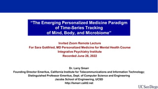 “The Emerging Personalized Medicine Paradigm
of Time-Series Tracking
of Mind, Body, and Microbiome”
Invited Zoom Remote Lecture
For Sara Gottfried, MD Personalized Medicine for Mental Health Course
Integrative Psychiatry Institute
Recorded June 28, 2022
Dr. Larry Smarr
Founding Director Emeritus, California Institute for Telecommunications and Information Technology;
Distinguished Professor Emeritus, Dept. of Computer Science and Engineering
Jacobs School of Engineering, UCSD
http://lsmarr.calit2.net
 