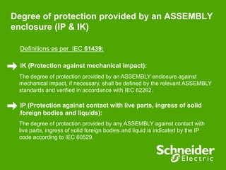Degree of protection provided by an ASSEMBLY
enclosure (IP & IK)
Definitions as per IEC 61439:
IK (Protection against mechanical impact):
The degree of protection provided by an ASSEMBLY enclosure against
mechanical impact, if necessary, shall be defined by the relevant ASSEMBLY
standards and verified in accordance with IEC 62262.
IP (Protection against contact with live parts, ingress of solid
foreign bodies and liquids):
The degree of protection provided by any ASSEMBLY against contact with
live parts, ingress of solid foreign bodies and liquid is indicated by the IP
code according to IEC 60529.
 