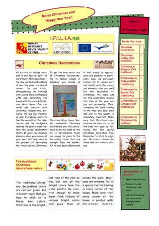 nd
                                    istmas a
                          M erry Chr
                                        Year!
                            Ha ppy New                                                                   Issue 5


                                                                                                 24 December 2009


                                  I.P.I.L.I.A.net                                                Inside this issue:

                                                                                                Christmas          1
                                                                                                Decorations

                                                                                                Christmas          2
                                                                                                in Italy (Old
                                                                                                traditions)
                       Christmas Decorations
                                                                                                Christmas in       2
                                                                                                Bulgaria (Old      3
All excited to indulge your-      To get the best result out      it shall surely be appreci-   traditions)
self in the festive spirit of     of Christmas decorations,       ated and pleasing to every-
Christmas? 25th December –        try to remain simple in         one’s eyes. As previously     Christmas in       3
the day marked as Christmas       whatever you choose as          stated, try to remain soft    Poland (Old
all over the globe, is a day of                                   and subtle with the colors    traditions)
utmost fun and frolic,                                            and elements that are used                       4
                                                                                                Christmas in
strengthening the bondage                                         for the decoration of         Spain (Old
with closed ones, exchanging                                      Christmas. The basic aim      traditions)
gifts and decorating the                                          for this celebration around
house with the varied Christ-                                     this time of the year are     Christmas in       5
mas décor items. One can                                          joy and prosperity. Thus,     Greece (Old
really get creative with                                          conveying the same feeling    traditions)
Christmas decorations, fol-                                       to the near and dear ones
lowing the age-old tradition                                      and also to the guests is
as well. Everybody wants to                                       absolutely important. Make    Christmas in       6
feel the warmth of the cele-      Christmas décor items. Sim-     sure that Christmas cele-     Romania (Old
bration and the indulgence        ple homemade Christmas          brations do turn out to be    traditions)
reaches its peak a week be-       decorations are still consid-   the best this year by fol-
fore the actual celebration       ered to be the best of the      lowing the few useful
starts. It gives you immense      lot. A personalized touch       Christmas decoration tips.
pleasure when you involve all     can always be given to the      Remember to stick to origi-
your near and dear ones in        decorating items that are       nal Christmas decoration
the process of decorating         brought from the market.        ideas and not imitate oth-
the house during Christmas.       Put in your best efforts and    ers.




The traditional
Christmas
decorations colors
                                                                                                  Special points of
                                                                                                  interest:
                                  est time of the year so         across the walls, stair-
                                                                                                     Typical decorations
The traditional Christ-           you can use all the             case and windows. Put in
                                                                                                     Interesting old
mas decorations colors            bright colors from the          a special festive feeling
                                                                                                     Christmas tradi-
are red and green. But            color palette. Be crea-         in every corner of the             tions
it doesn’t imply that you         tive enough to make             house. Make sure that
                                                                                                      Beautiful drawings
have to stick on to               bows from ribbons of            every corner of the
                                                                                                     and decorations
these     two     colors.         various bright colors           house is painted with              from partners
Christmas is the bright-          and place them all              Christmas       Colors.            schools
 