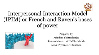 Interpersonal Interaction Model
(IPIM) or French and Raven’s bases
of power
Prepared by:
Arindam Bhattacharjee
Research intern at IIM Kozhikode
MBA 1st year, NIT Rourkela
 