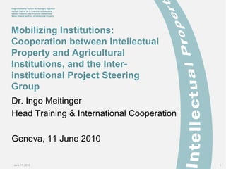 June 11, 2010 1
Mobilizing Institutions:
Cooperation between Intellectual
Property and Agricultural
Institutions, and the Inter-
institutional Project Steering
Group
Dr. Ingo Meitinger
Head Training & International Cooperation
Geneva, 11 June 2010
 