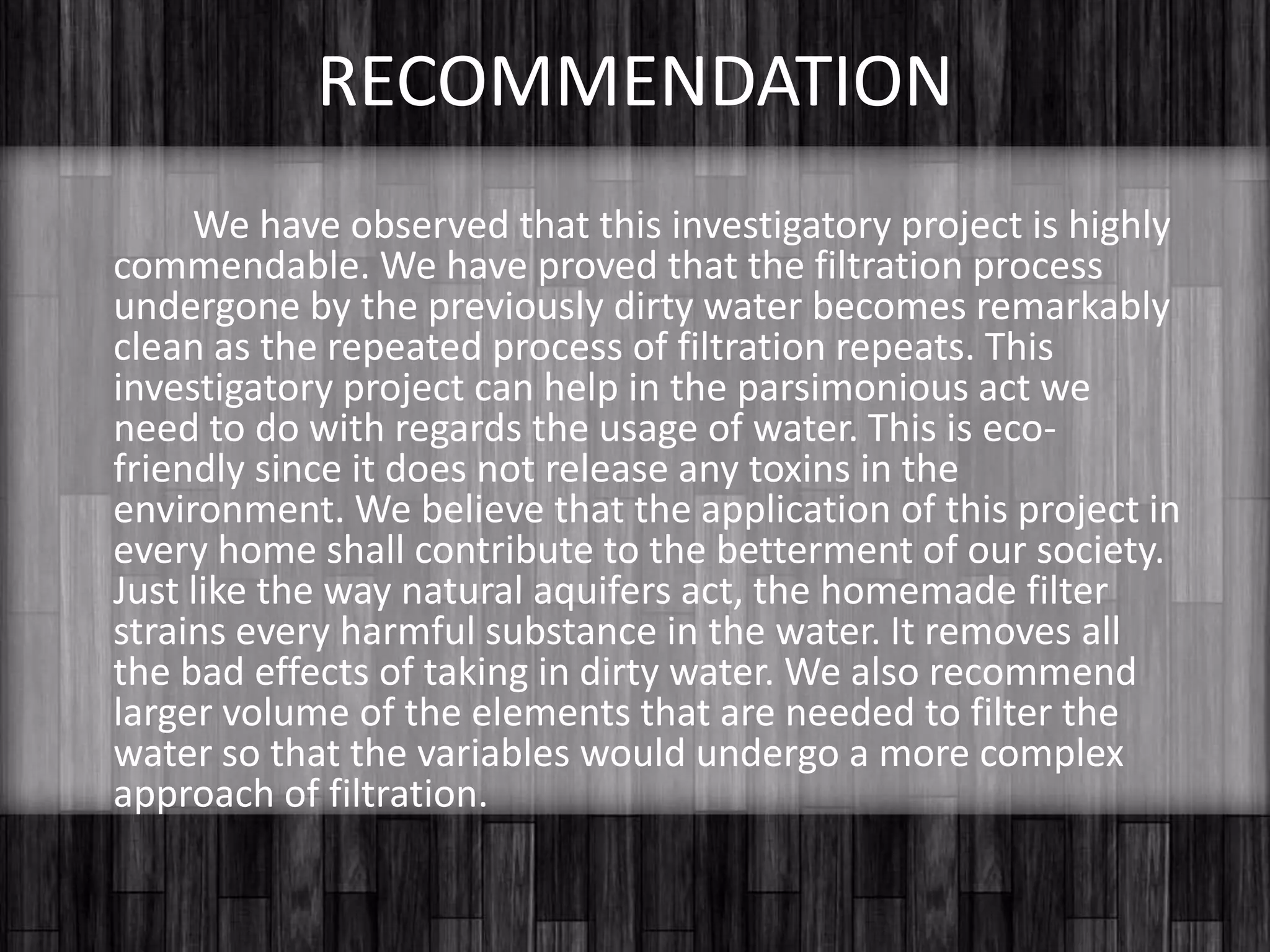 		As you can see from the table, the data implies that the previously dirty water becomes remarkably clean as the process of filtration repeats. Unwanted materials and particles had been removed and water now is clearer than before.