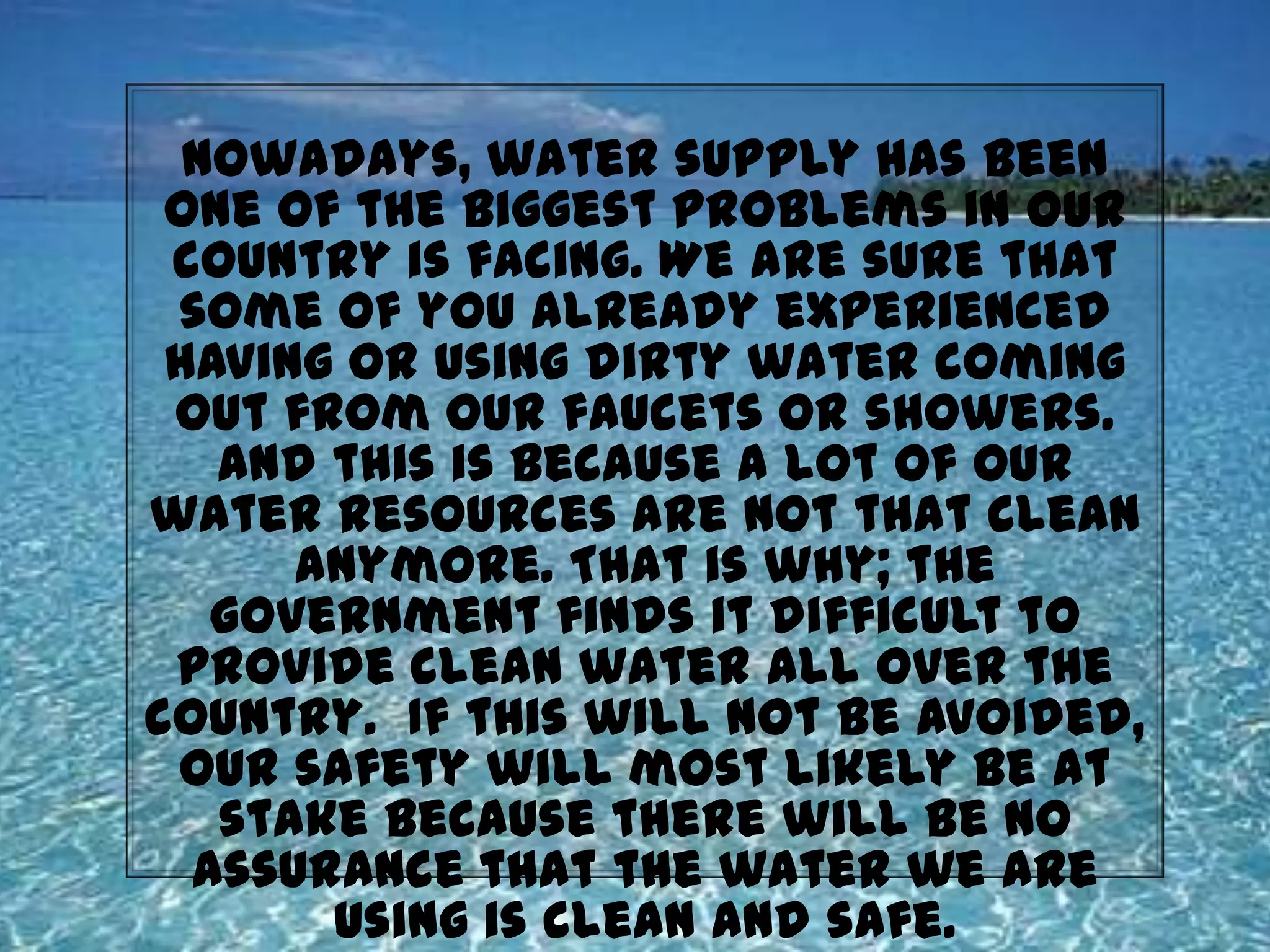 Nowadays, water supply has been one of the biggest problems in our country is facing. We are sure that some of you already experienced having or using dirty water coming out from our faucets or showers. And this is because a lot of our water resources are not that clean anymore. That is why; the government finds it difficult to provide clean water all over the country.  If this will not be avoided, our safety will most likely be at stake because there will be no assurance that the water we are using is clean and safe. And so, it is essential to learn how to filter water on your own as the commercial water filtration systems could be very expensive and can cost up to thousands of pesos.