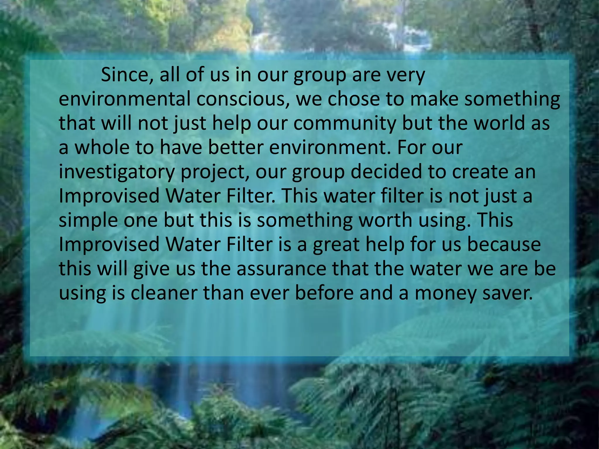      	 Since, all of us in our group are very environmental conscious, we chose to make something that will not just help our community but the world as a whole to have better environment. For our investigatory project, our group decided to create an Improvised Water Filter. This water filter is not just a simple one but this is something worth using. This Improvised Water Filter is a great help for us because this will give us the assurance that the water we are be using is cleaner than ever before and a money saver.
