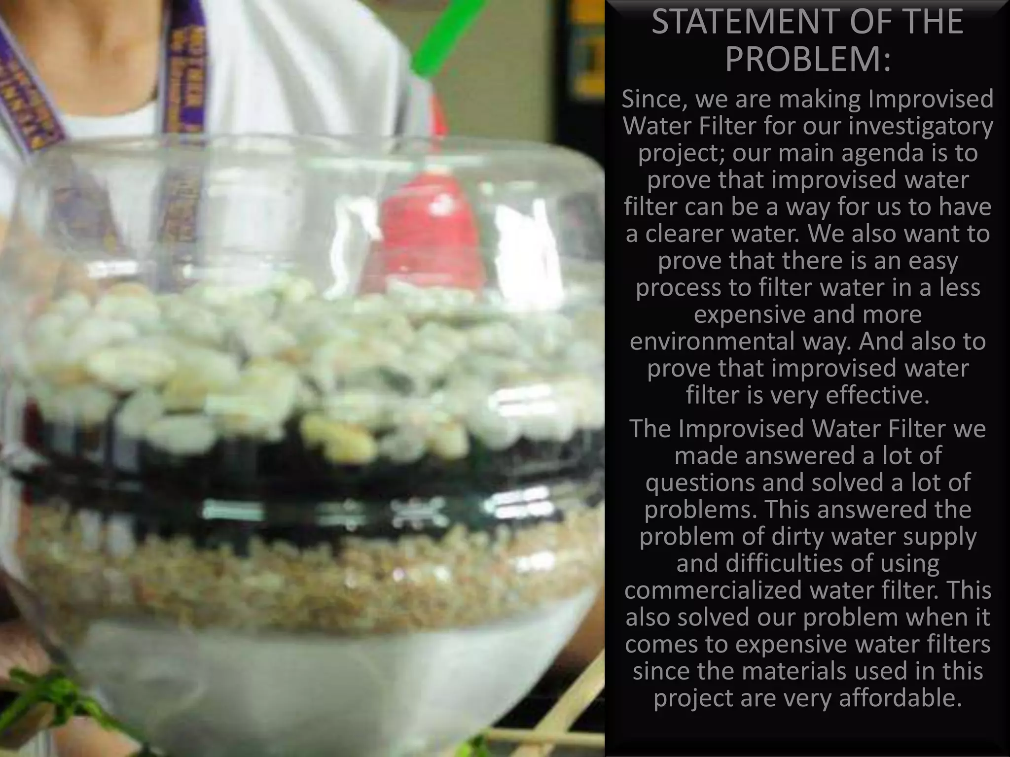 STATEMENT OF THE PROBLEM:Since, we are making Improvised Water Filter for our investigatory project; our main agenda is to prove that improvised water filter can be a way for us to have a clearer water. We also want to prove that there is an easy process to filter water in a less expensive and more environmental way. And also to prove that improvised water filter is very effective.The Improvised Water Filter we made answered a lot of questions and solved a lot of problems. This answered the problem of dirty water supply and difficulties of using commercialized water filter. This also solved our problem when it comes to expensive water filters since the materials used in this project are very affordable. 