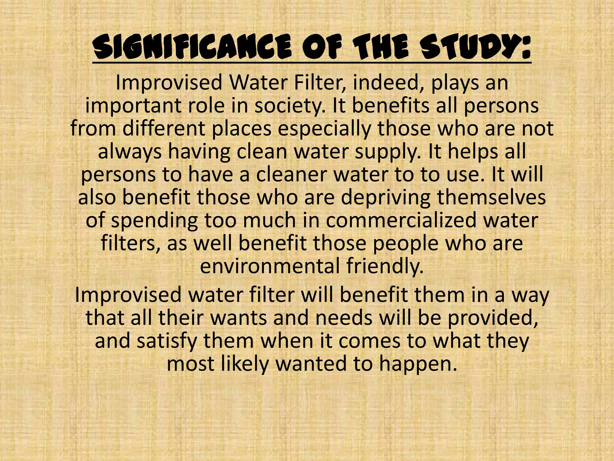 SIGNIFICANCE OF THE STUDY:Improvised Water Filter, indeed, plays an important role in society. It benefits all persons from different places especially those who are not always having clean water supply. It helps all persons to have a cleaner water to to use. It will also benefit those who are depriving themselves of spending too much in commercialized water filters, as well benefit those people who are environmental friendly. Improvised water filter will benefit them in a way that all their wants and needs will be provided, and satisfy them when it comes to what they most likely wanted to happen. 