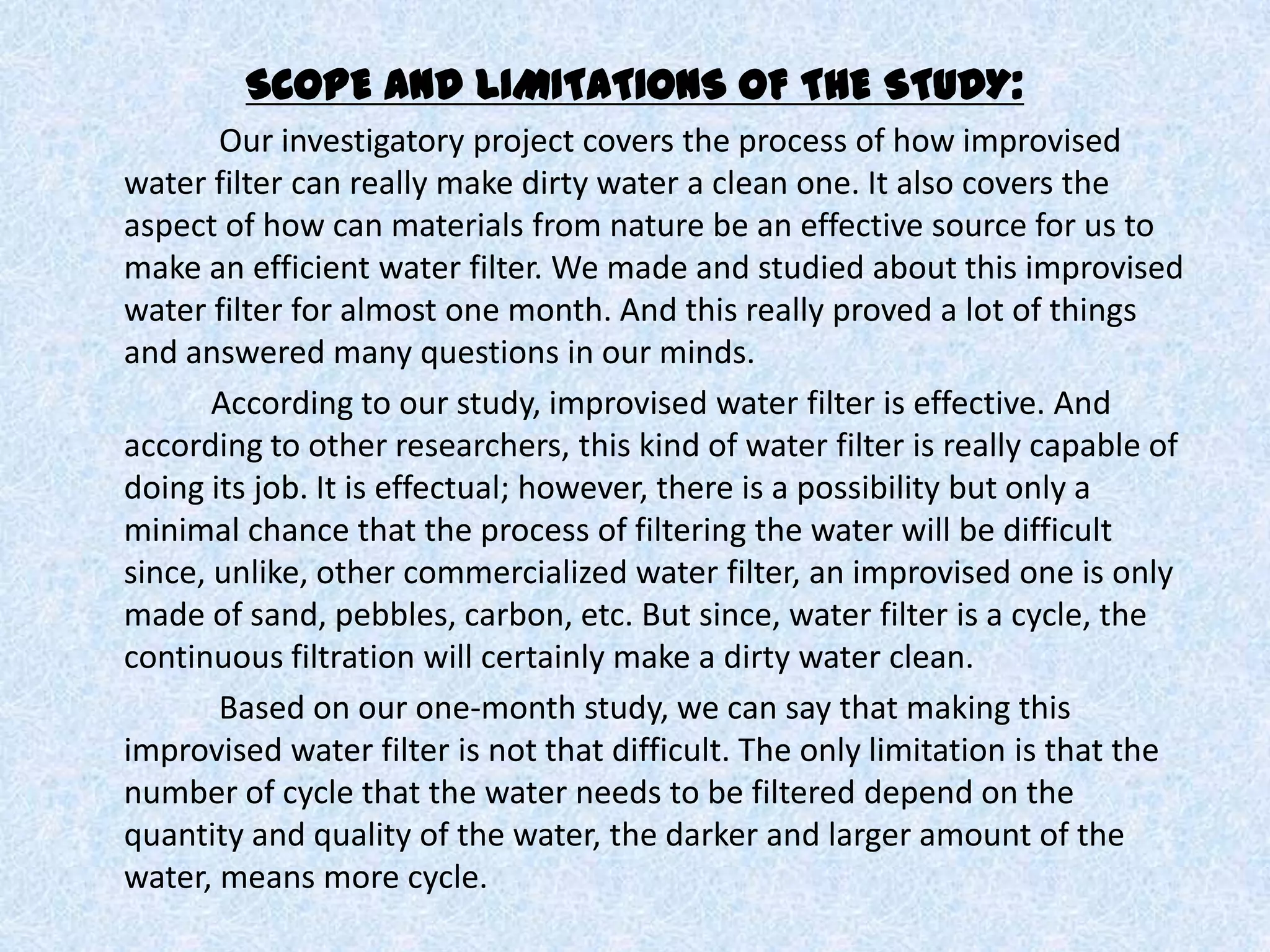 SCOPE AND LIMITATIONS OF THE STUDY:      	  Our investigatory project covers the process of how improvised water filter can really make dirty water a clean one. It also covers the aspect of how can materials from nature be an effective source for us to make an efficient water filter. We made and studied about this improvised water filter for almost one month. And this really proved a lot of things and answered many questions in our minds.        	 According to our study, improvised water filter is effective. And according to other researchers, this kind of water filter is really capable of doing its job. It is effectual; however, there is a possibility but only a minimal chance that the process of filtering the water will be difficult since, unlike, other commercialized water filter, an improvised one is only made of sand, pebbles, carbon, etc. But since, water filter is a cycle, the continuous filtration will certainly make a dirty water clean.      	  Based on our one-month study, we can say that making this improvised water filter is not that difficult. The only limitation is that the number of cycle that the water needs to be filtered depend on the quantity and quality of the water, the darker and larger amount of the water, means more cycle. 
