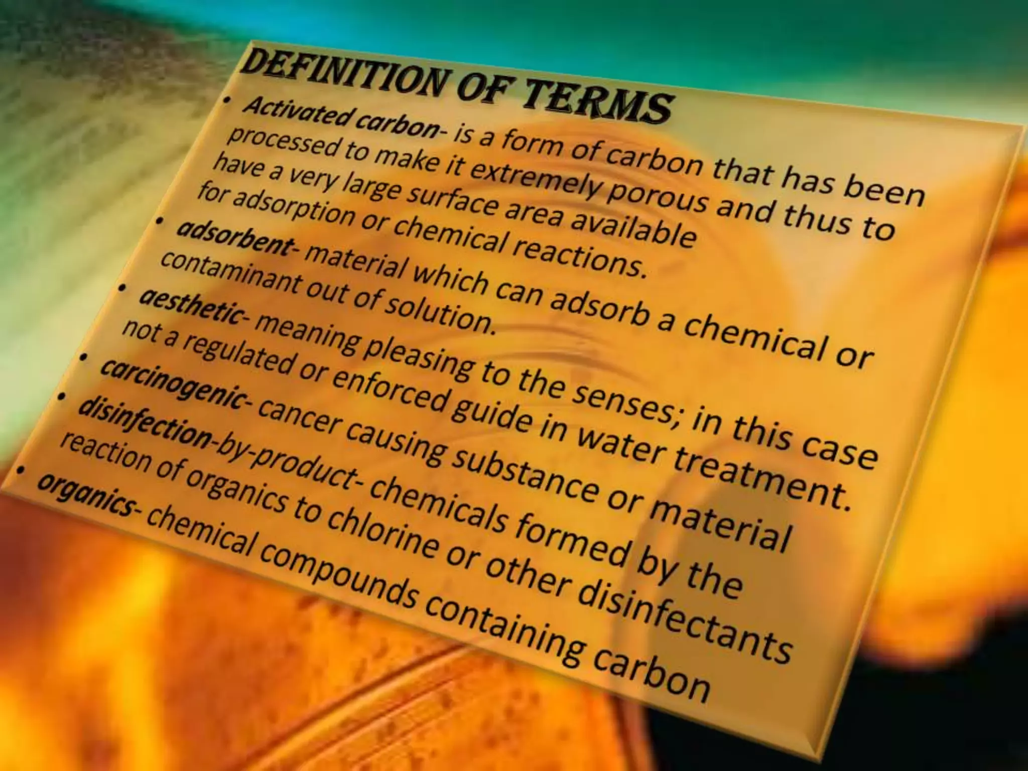 Definition of TermsActivated carbon- is a form of carbon that has been processed to make it extremely porous and thus to have a very large surface area available for adsorption or chemical reactions.adsorbent- material which can adsorb a chemical or contaminant out of solution.aesthetic- meaning pleasing to the senses; in this case not a regulated or enforced guide in water treatment.carcinogenic- cancer causing substance or materialdisinfection-by-product- chemicals formed by the reaction of organics to chlorine or other disinfectantsorganics- chemical compounds containing carbon