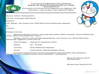 YAYASAN KAROMAH WALISONGO
SEKOLAH MENENGAH KEJURUAN (SMK)
“WALISONGO”
Jl.semawur Rt.02 Rw.04 Kel.Ngawen Kec.Ngawen 58254
Kab.blora Jawa tengah Telp: 085237714903
Nomor: 02/03 / Smkws/2019
Perihal: Undangan Wali Murid
Kepada:
Yth. Bapak / Ibu Orang Tua / Wali Murid Smk Walisongo Ngawen
Di -
Tempat
Dengan Hormat,
Bersama dengan surat ini, Semoga Kita selalu dalam keadaan sehat wal'afiat dan selalu
dalam lindungan-Nya. Aamin
Melalui surat ini kami mengundang Bapak / Ibu Orang Tua / Murid Wali Smk Walisongo
Ngawen untuk hadir di:
Hari/Tanggal : Selasa,01 Septembrt 2019
Waktu : 09 : 30 WIB
Tempat : Smk Walisongo Ngawen
Acara : Diskusiasan Agenda Belajar Siswa
Demikian pengumuman ini kami sampaikan atas perhatian dan kehadiran Bapak/Ibu
kami ucapkan terima kasih sebanyak – banyaknya.
Blora,30 Oktober 2019
Hormat kami,
Muhammad Syahid S.Pd
YAYASAN KAROMAH WALISONGO
SEKOLAH MENENGAH KEJURUAN (SMK)
“WALISONGO”
Jl.semawur Rt.02 Rw.04 Kel.Ngawen Kec.Ngawen 58254
Kab.blora Jawa tengah Telp: 085237714903
Nomor: 02/03 / Smkws/2019
Perihal: Undangan Wali Murid
Kepada:
Yth. Bapak / Ibu Orang Tua / Wali Murid Smk Walisongo Ngawen
Di -
Tempat
Dengan Hormat,
Bersama dengan surat ini, Semoga Kita selalu dalam keadaan sehat wal'afiat dan
selalu dalam lindungan-Nya. Aamin
Melalui surat ini kami mengundang Bapak / Ibu Orang Tua / Murid Wali Smk
Walisongo Ngawen untuk hadir di:
Hari/Tanggal : Selasa,01 Septembrt 2019
Waktu : 09 : 30 WIB
Tempat : Smk Walisongo Ngawen
Acara : Diskusiasan Agenda Belajar Siswa
Demikian pengumuman ini kami sampaikan atas perhatian dan kehadiran
Bapak/Ibu kami ucapkan terima kasih sebanyak – banyaknya.
Blora,30 Oktober 2019
Hormat kami,
Muhammad Syahid S.Pd
 