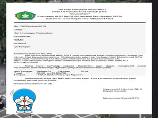 YAYASAN KAROMAH WALISONGO
SEKOLAH MENENGAH KEJURUAN (SMK)
“WALISONGO”
Jl.semawur Rt.02 Rw.04 Kel.Ngawen Kec.Ngawen 58254
Kab.blora Jawa tengah Telp: 085237714903
No: 0203/smkws/2019
Lamp: -
Hal: Undangan Perpisahan
KepadaYth,
NAMA:
ALAMAT:
Di Tempat
Assalamu’alaikum Wr. Wb.
Puji syukur kehadirat Allah SWT yang senantiasa selalu melimpahkan rahmat dan
nikmat- Nya kepada kita semua. Shalawat dan salam ke haribaan Nabi Muhammad SAW
yang telah membimbing kita dari jalan kedhaliman ke jalan kebenaran (Al-
Islam).Sehubungan dengan akan diadakannya acara perpisahan oleh SMA N 1
Warungkondang .
Maka kami berharap kepada Bapak/Ibu agar dapat menghadiri acara
Perpisahan Smk Walisongo Ngawen yang akan dilaksanakan pada:
Hari/Tanggal :Selasa,01 Oktober 2019
Pukul :09.00 s.d12.00WIB
Tempat : AULA Smk Walisongo Ngawen
Demikianlah surat UNDANGAN ini dari kami. Atas kehadiran Bapak/Ibu kami
ucapkan banyak terima kasih.
Wassalamu’alaikum wr.wb.
Ngawen,02 Oktober 2019
Kepala Sekolah,
Muhammad Syahid,S.Pd
 