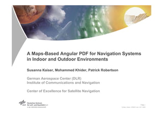 A Maps-Based Angular PDF for Navigation Systems
in Indoor and Outdoor Environments

Susanna Kaiser, Mohammed Khider, Patrick Robertson

German Aerospace Center (DLR)
Institute of Communications and Navigation

Center of Excellence for Satellite Navigation


                                                                                        Folie 1
                                                     Vortrag > Kaiser > IPIN2011.ppt > 09.11.2005
 