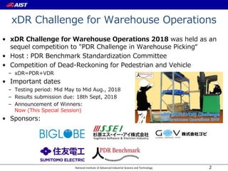 National Institute of Advanced Industrial Science and Technology
xDR Challenge for Warehouse Operations
• xDR Challenge for Warehouse Operations 2018 was held as an
sequel competition to "PDR Challenge in Warehouse Picking“
• Host：PDR Benchmark Standardization Committee
• Competition of Dead-Reckoning for Pedestrian and Vehicle
– xDR=PDR+VDR
• Important dates
– Testing period: Mid May to Mid Aug., 2018
– Results submission due: 18th Sept, 2018
– Announcement of Winners:
Now (This Special Session)
• Sponsors:
2
 