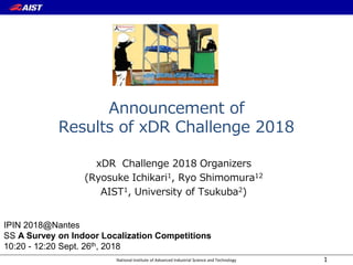 National Institute of Advanced Industrial Science and Technology
Announcement of
Results of xDR Challenge 2018
xDR Challenge 2018 Organizers
(Ryosuke Ichikari1, Ryo Shimomura12
AIST1, University of Tsukuba2)
1
IPIN 2018@Nantes
SS A Survey on Indoor Localization Competitions
10:20 - 12:20 Sept. 26th, 2018
 