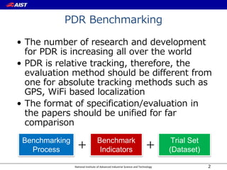 National Institute of Advanced Industrial Science and Technology
PDR Benchmarking
• The number of research and development
for PDR is increasing all over the world
• PDR is relative tracking, therefore, the
evaluation method should be different from
one for absolute tracking methods such as
GPS, WiFi based localization
• The format of specification/evaluation in
the papers should be unified for far
comparison
2
Benchmark
Indicators ＋
Benchmarking
Process
Trial Set
(Dataset)＋
 
