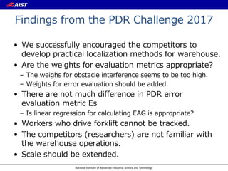 National Institute of Advanced Industrial Science and Technology
Findings from the PDR Challenge 2017
• We successfully encouraged the competitors to
develop practical localization methods for warehouse.
• Are the weights for evaluation metrics appropriate?
– The weighs for obstacle interference seems to be too high.
– Weights for error evaluation should be added.
• There are not much difference in PDR error
evaluation metric Es
– Is linear regression for calculating EAG is appropriate?
• Workers who drive forklift cannot be tracked.
• The competitors (researchers) are not familiar with
the warehouse operations.
• Scale should be extended.
 
