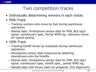 National Institute of Advanced Industrial Science and Technology
Two competition tracks
• Individually determining winners in each tracks
• PDR-Track
– Tracking workers who move by foot during warehouse
operations
– Shared data: Smartphone sensor data for PDR, BLE tag’s
signal, warehouse’s spec, Partial WMS log. reference movie
for typical picking
• VDR-Track
– Tracking forklift driven by employee during warehouse
operations
– Smartphone sensor data measured by attaching
smartphone onto the forklifts
– Shared data: Smartphone sensor data for VDR, BLE tag’s
signal, warehouse’s spec, forklift spec., partial WMS log.
– Sample data with known path are prepared. (For beginners)
26
 