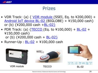 National Institute of Advanced Industrial Science and Technology
Prizes
• VDR Track: (a) { VDR module (SSEI, Eq. to 200,000) +
Android IoT device BL-02 (BIGLOBE) + 150,000 cash}
or (b) {200,000 cash +BL-02}
• PDR Track: (a) {TECCO (Eq. to 100,000) + BL-02 +
150,000 cash}
or (b) {200,000 cash + BL-02}
• Runner-Up：BL-02 + 100,000 cash
28
VDR module TECCO BL-02
 
