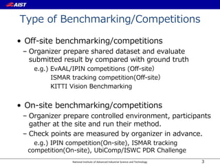 National Institute of Advanced Industrial Science and Technology
Type of Benchmarking/Competitions
• Off-site benchmarking/competitions
– Organizer prepare shared dataset and evaluate
submitted result by compared with ground truth
e.g.) EvAAL/IPIN competitions (Off-site）
ISMAR tracking competition(Off-site）
KITTI Vision Benchmarking
• On-site benchmarking/competitions
– Organizer prepare controlled environment, participants
gather at the site and run their method.
– Check points are measured by organizer in advance.
e.g.) IPIN competition(On-site), ISMAR tracking
competition(On-site), UbiComp/ISWC PDR Challenge
3
 