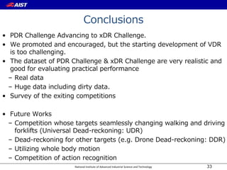 National Institute of Advanced Industrial Science and Technology
Conclusions
• PDR Challenge Advancing to xDR Challenge.
• We promoted and encouraged, but the starting development of VDR
is too challenging.
• The dataset of PDR Challenge & xDR Challenge are very realistic and
good for evaluating practical performance
– Real data
– Huge data including dirty data.
• Survey of the exiting competitions
• Future Works
– Competition whose targets seamlessly changing walking and driving
forklifts (Universal Dead-reckoning: UDR)
– Dead-reckoning for other targets (e.g. Drone Dead-reckoning: DDR)
– Utilizing whole body motion
– Competition of action recognition
33
 