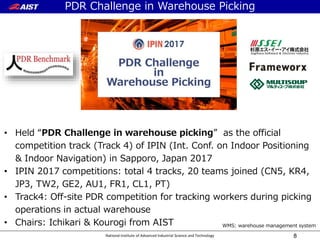 National Institute of Advanced Industrial Science and Technology 8
• Held “PDR Challenge in warehouse picking” as the official
competition track (Track 4) of IPIN (Int. Conf. on Indoor Positioning
& Indoor Navigation) in Sapporo, Japan 2017
• IPIN 2017 competitions: total 4 tracks, 20 teams joined (CN5, KR4,
JP3, TW2, GE2, AU1, FR1, CL1, PT)
• Track4: Off-site PDR competition for tracking workers during picking
operations in actual warehouse
• Chairs: Ichikari & Kourogi from AIST WMS: warehouse management system
PDR Challenge in Warehouse Picking
 