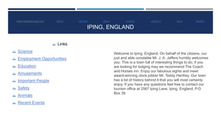WWW.IPINGENGLAND.GOV ABOUT HISTORY NEWS EVENTS CONTACT BLOG SEARCH 
IPING, ENGLAND 
 Links 
 Science 
 Employment Opportunities 
 Education 
 Amusements 
 Important People 
 Safety 
 Animals 
 Recent Events 
Welcome to Iping, England. On behalf of the citizens, our 
just and able constable Mr. J. A. Jaffers humbly welcomes 
you. This is a town full of interesting things to do; if you 
are looking for lodging may we recommend The Coach 
and Horses inn. Enjoy our fabulous sights and meet 
award-winning clock jobber Mr. Teddy Henfrey. Our town 
has a lot of history behind it that you will most certainly 
enjoy. If you have any questions feel free to contact our 
tourism office at 2567 Iping Lane, Iping, England, P.O. 
Box 39. 
 