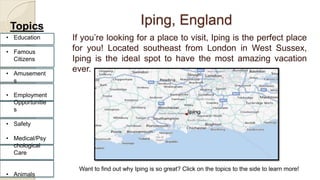 Iping, England 
If you’re looking for a place to visit, Iping is the perfect place 
for you! Located southeast from London in West Sussex, 
Iping is the ideal spot to have the most amazing vacation 
ever. 
Topics 
• Education 
• Famous 
Citizens 
• Amusement 
s 
• Employment 
Opportunitie 
s 
• Safety 
• Medical/Psy 
chological 
Care 
• Animals 
Want to find out why Iping is so great? Click on the topics to the side to learn more! 
 