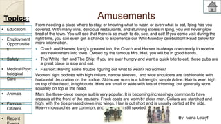 Amusements 
From needing a place where to stay, or knowing what to wear, or even what to eat, Iping has you 
covered. With many inns, delicious restaurants, and stunning stores in Iping, you will never grow 
tired of the town. You will see that there is so much to do, see, and eat! If you come visit during the 
right time, you can even get a chance to experience our Whit-Monday celebration! Read below for 
more information. 
 Coach and Horses: Iping's greatest inn, the Coach and Horses is always open ready to receive 
any newcomers into town. Owned by the famous Mrs. Hall, you will be in good hands. 
 The White Hart and The Ship: If you are ever hungry and want a quick bite to eat, these pubs are 
a great place to stop and eat. 
 Fashion: Having some trouble figuring out what to wear? No worries! 
Women: tight bodices with high collars, narrow sleeves, and wide shoulders are fashionable with 
horizontal decoration on the bodice. Skirts are worn in a full-length, simple A-line. Hair is worn high 
on top of the head, in tight curls. Hats are small or wide with lots of trimming, but generally worn 
squarely on top of the head. 
Men: the three-piece lounge suit is very popular. It is becoming increasingly common to have 
creases at the front of the trousers. Frock coats are worn by older men. Collars are starched and 
high, with the tips pressed down into wings. Hair is cut short and is usually parted at the side. 
Heavy moustaches are common, and older men still sported beards. 
Topics: 
• Education 
• Employment 
Opportunitie 
s 
• Safety 
• Medical/Psyc 
hological 
Care 
• Animals 
• Famous 
Citizens 
• Recent 
Events 
By: Ivana Letayf 
 