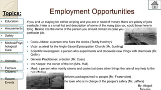 Employment Opportunities 
If you end up staying for awhile at Iping and you are in need of money, there are plenty of jobs 
available. Here is a small list and description of some of the many jobs you could have here in 
Iping. Beside it is the name of the person you should contact in case you are interested in that 
particular job. 
 Clock-Jobber: a person who fixes the clocks (Teddy Henfrey) 
 Vicar: a priest for the Anglo-Saxon/Episcopalian Church (Mr. Bunting) 
 Scientific Investigator: a person who experiments and discovers new things with chemicals (Dr. 
Griffin) 
 General Practitioner: a doctor (Mr. Cuss) 
 Inn Keeper: the owner of the inn (Mrs. Hall) 
 Maid: a person who mainly cleans and cooks but does other things that are of any help to the 
boss(Millie) 
 Cart Man: someone who delivers packages/mail to people (Mr. Fearenside) 
 Constable: policeman of the town who is in charge of the people’s safety (Mr. Jaffers) 
Topics: 
• Education 
• Amusements 
• Safety 
• Medical/Psyc 
hological 
Care 
• Animals 
• Famous 
Citizens 
• Recent 
Events 
By: Abigail 
Tanuma 
 
