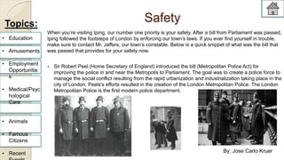 Safety 
When you’re visiting Iping, our number one priority is your safety. After a bill from Parliament was passed, 
Iping followed the footsteps of London by enforcing our town’s laws. If you ever find yourself in trouble, 
make sure to contact Mr. Jaffers, our town’s constable. Below is a quick snippet of what was the bill that 
was passed that provides for your safety now. 
 Sir Robert Peel (Home Secretary of England) introduced the bill (Metropolitan Police Act) for 
improving the police in and near the Metropolis to Parliament. The goal was to create a police force to 
manage the social conflict resulting from the rapid urbanization and industrialization taking place in the 
city of London. Peels's efforts resulted in the creation of the London Metropolitan Police. The London 
Metropolitan Police is the first modern police department. 
Topics: 
• Education 
• Amusements 
• Employment 
Opportunitie 
s 
• Medical/Psyc 
hological 
Care 
• Animals 
• Famous 
Citizens 
• Recent 
Events 
By: Jose Carlo Kruer 
 