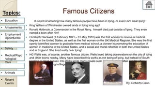 Famous Citizens 
It is kind of amazing how many famous people have been in Iping, or even LIVE near Iping! 
 King William of Winchester owned lands in Iping long ago! 
 Ronald Holbrook, a Commander in the Royal Navy, himself died just outside of Iping. They even 
named a town after him! 
 Elizabeth Blackwell (3 February 1821 – 31 May 1910) was the first woman to receive a medical 
degree in the United States, as well as the first woman on the UK Medical Register. She was the first 
openly identified woman to graduate from medical school, a pioneer in promoting the education of 
women in medicine in the United States, and a social and moral reformer in both the United States 
and in England. She lived really near Iping! 
 HG Wells was, of course, another famous citizen. Wells loved taking observations on the city of Iping 
and other towns nearby. Many have described his works as not being of Iping, but instead of South 
Harding in West Sussex. HG Wells wrote many novels such as The Invisible Man and The Time 
Machine before dying in Regent's Park. 
Topics: 
• Education 
• Amusements 
• Employment 
Opportunitie 
s 
• Safety 
• Medical/Psyc 
hological 
Care 
• Animals 
• Recent 
Events By: Roberto Cano 
 
