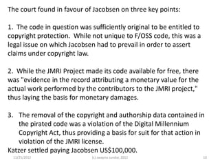 The court found in favour of Jacobsen on three key points:

1. The code in question was sufficiently original to be entitled to
copyright protection. While not unique to F/OSS code, this was a
legal issue on which Jacobsen had to prevail in order to assert
claims under copyright law.

2. While the JMRI Project made its code available for free, there
was "evidence in the record attributing a monetary value for the
actual work performed by the contributors to the JMRI project,"
thus laying the basis for monetary damages.

3. The removal of the copyright and authorship data contained in
    the pirated code was a violation of the Digital Millennium
    Copyright Act, thus providing a basis for suit for that action in
    violation of the JMRI license.
Katzer settled paying Jacobsen US$100,000.
 11/25/2012                  (c) swapna sundar, 2012                  10
 