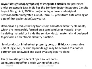 Layout designs (topographies) of integrated circuits are protected
under sui generis Law. India has the Semiconductor Integrated Circuits
Layout Design Act, 2000 to project unique novel and original
Semiconductor Integrated Circuit. Term: 10 years from date of filing or
date of first exploitation(two years).

Defined as a product having transistors and other circuitry elements,
which are inseparably formed on a semiconductor material or an
insulating material or inside the semiconductor material and designed
to perform an electronic circuitry function.

Semiconductor intellectual property core, or IP block - a reusable
unit of logic, cell, or chip layout design may be licensed to another
party or can be owned and used by a single party alone.

There are also providers of open source cores.
OpenCores.org offers a wide variety of designs.
   11/25/2012                  (c) swapna sundar, 2012                  11
 