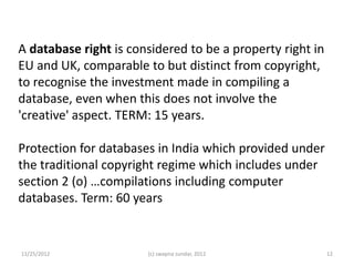 A database right is considered to be a property right in
EU and UK, comparable to but distinct from copyright,
to recognise the investment made in compiling a
database, even when this does not involve the
'creative' aspect. TERM: 15 years.

Protection for databases in India which provided under
the traditional copyright regime which includes under
section 2 (o) …compilations including computer
databases. Term: 60 years


11/25/2012             (c) swapna sundar, 2012             12
 