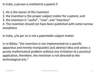 In India, a person is entitled to a patent if

1. He is the owner of the invention
2. the invention is the proper subject matter for a patent, and
3. the invention is "useful", "new", and “inventive“
4. The invention should not have been published with some narrow
exceptions

In India, s/w per se is not a patentable subject matter

In re Bilsky: "the invention is not implemented on a specific
apparatus and merely manipulates [an] abstract idea and solves a
purely mathematical problem without any limitation to a practical
application, therefore, the invention is not directed to the
technological arts."


  11/25/2012                   (c) swapna sundar, 2012              13
 