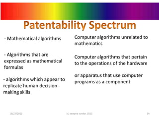 - Mathematical algorithms             Computer algorithms unrelated to
                                      mathematics

- Algorithms that are                 Computer algorithms that pertain
expressed as mathematical             to the operations of the hardware
formulas
                                      or apparatus that use computer
- algorithms which appear to          programs as a component
replicate human decision-
making skills


  11/25/2012                   (c) swapna sundar, 2012                 14
 