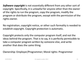 Software copyright is not essentially different from any other sort of
copyright. Specifically, it is unlawful for anyone other than the owner
of the rights to run the program, copy the program, modify the
program or distribute the program, except with the permission of the
rights owner.

No registration, copyright notice, or other such formality is needed to
establish copyright. Copyright protection is automatic.

Copyright protects only the computer program itself, and not the
ideas behind the program. That is to say, it is perfectly permissible to
take a computer program written by someone else, and write
another that does the same thing.

Ownership: Employer/Programmer; Moral rights: Programmer

 11/25/2012                  (c) swapna sundar, 2012                 15
 