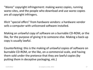 "Warez" copyright infringement: making warez copies, running
warez sites, and the people who download and use warez copies
are all copyright infringers.

Illicit "special offers" from hardware vendors: a hardware vendor
sells a computer with unlicensed software installed.

Making an unlawful copy of software on a burnable CD-ROM, or the
like, for the purpose of giving it to someone else. Making a back-up
copy is usually lawful.

Counterfeiting: this is the making of unlawful copies of software on
burnable CD-ROM, or the like, on a commercial scale, and having
them sold under the pretence that they are lawful copies (by
putting them in deceptive packaging, etc.)

 11/25/2012                 (c) swapna sundar, 2012                 17
 