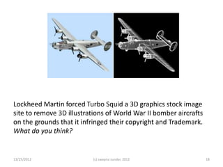 Lockheed Martin forced Turbo Squid a 3D graphics stock image
site to remove 3D illustrations of World War II bomber aircrafts
on the grounds that it infringed their copyright and Trademark.
What do you think?


11/25/2012                (c) swapna sundar, 2012                  18
 