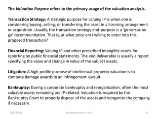 The Valuation Purpose refers to the primary usage of the valuation analysis.

Transaction Strategy: A strategic purpose for valuing IP is when one is
considering buying, selling, or transferring the asset in a licensing arrangement
or acquisition. Usually, the transaction strategy end-purpose is a ‘go versus no
go’ recommendation. That is, at what price am I willing to enter into this
proposed transaction?

Financial Reporting: Valuing IP and other prescribed intangible assets for
reporting on public financial statements. The end deliverable is usually a report
specifying the value and change in value of the subject assets.

Litigation: A high-profile purpose of intellectual property valuation is to
compute damage awards in an infringement lawsuit.

Bankruptcy: During a corporate bankruptcy and reorganization, often the most
valuable assets remaining are IP-related. Valuation is required by the
Bankruptcy Court to properly dispose of the assets and reorganize the company,
if necessary.

11/25/2012                        (c) swapna sundar, 2012                      41
 