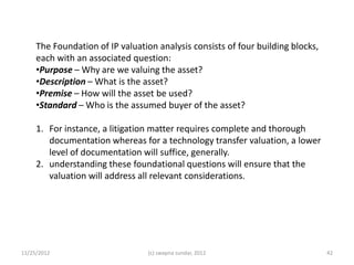 The Foundation of IP valuation analysis consists of four building blocks,
     each with an associated question:
     •Purpose – Why are we valuing the asset?
     •Description – What is the asset?
     •Premise – How will the asset be used?
     •Standard – Who is the assumed buyer of the asset?

     1. For instance, a litigation matter requires complete and thorough
        documentation whereas for a technology transfer valuation, a lower
        level of documentation will suffice, generally.
     2. understanding these foundational questions will ensure that the
        valuation will address all relevant considerations.




11/25/2012                       (c) swapna sundar, 2012                         42
 