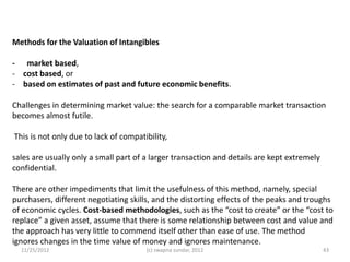Methods for the Valuation of Intangibles

- market based,
- cost based, or
- based on estimates of past and future economic benefits.

Challenges in determining market value: the search for a comparable market transaction
becomes almost futile.

This is not only due to lack of compatibility,

sales are usually only a small part of a larger transaction and details are kept extremely
confidential.

There are other impediments that limit the usefulness of this method, namely, special
purchasers, different negotiating skills, and the distorting effects of the peaks and troughs
of economic cycles. Cost-based methodologies, such as the “cost to create” or the “cost to
replace” a given asset, assume that there is some relationship between cost and value and
the approach has very little to commend itself other than ease of use. The method
ignores changes in the time value of money and ignores maintenance.
  11/25/2012                           (c) swapna sundar, 2012                               43
 