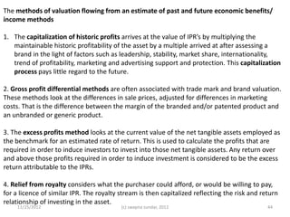 The methods of valuation flowing from an estimate of past and future economic benefits/
income methods

1. The capitalization of historic profits arrives at the value of IPR’s by multiplying the
   maintainable historic profitability of the asset by a multiple arrived at after assessing a
   brand in the light of factors such as leadership, stability, market share, internationality,
   trend of profitability, marketing and advertising support and protection. This capitalization
   process pays little regard to the future.

2. Gross profit differential methods are often associated with trade mark and brand valuation.
These methods look at the differences in sale prices, adjusted for differences in marketing
costs. That is the difference between the margin of the branded and/or patented product and
an unbranded or generic product.

3. The excess profits method looks at the current value of the net tangible assets employed as
the benchmark for an estimated rate of return. This is used to calculate the profits that are
required in order to induce investors to invest into those net tangible assets. Any return over
and above those profits required in order to induce investment is considered to be the excess
return attributable to the IPRs.

4. Relief from royalty considers what the purchaser could afford, or would be willing to pay,
for a licence of similar IPR. The royalty stream is then capitalized reflecting the risk and return
relationship of investing in the asset.
     11/25/2012                           (c) swapna sundar, 2012                              44
 