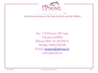 IP STRATEGY ADVISORS
             At the intersection of the Law, the Lab and the Market




                       No. 7/8 Flowers III Lane
                           Chennai 600084
                       Phone: 0091 44 26430474
                         Mobile: 09841282396
                       Email: swapna@ipdome.in
                            www.ipdome.in




11/25/2012                   (c) swapna sundar, 2012                  46
 