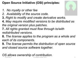 Open Source Initiative (OSI) principles:

1. No royalty or other fee
2. Availability of the source code.
3. Right to modify and create derivative works.
4. May require modified versions to be distributed as
the original version plus patches.
7. All rights granted must flow through to/with
redistributed versions.
8. The license applies to the program as a whole and
each of its components.
9. The license permits the distribution of open source
and closed source software together.

OS allows ownership of contribution.
 11/25/2012            (c) swapna sundar, 2012       5
 