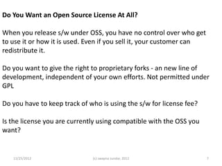 Do You Want an Open Source License At All?

When you release s/w under OSS, you have no control over who get
to use it or how it is used. Even if you sell it, your customer can
redistribute it.

Do you want to give the right to proprietary forks - an new line of
development, independent of your own efforts. Not permitted under
GPL

Do you have to keep track of who is using the s/w for license fee?

Is the license you are currently using compatible with the OSS you
want?


   11/25/2012                 (c) swapna sundar, 2012                 7
 