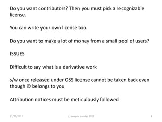 Do you want contributors? Then you must pick a recognizable
license.

You can write your own license too.

Do you want to make a lot of money from a small pool of users?

ISSUES

Difficult to say what is a derivative work

s/w once released under OSS license cannot be taken back even
though © belongs to you

Attribution notices must be meticulously followed

11/25/2012                  (c) swapna sundar, 2012              8
 