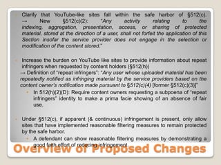 Clarify that YouTube-like sites fall within the safe harbor of §512(c).-> New §512(c)(2): “Any activity relating to the indexing, aggregation, presentation, access, or sharing of protected material, stored at the direction of a user, shall not forfeit the application of this Section insofar the service provider does not engage in the selection or modification of the content stored.”