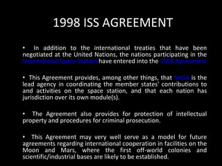 1998 ISS AGREEMENT In addition to the international treaties that have been negotiated at the United Nations, the nations participating in the  International Space Station  have entered into the  1998 Agreement This Agreement provides, among other things, that  NASA  is the lead agency in coordinating the member states' contributions to and activities on the space station, and that each nation has jurisdiction over its own module(s).  The Agreement also provides for protection of intellectual property and procedures for criminal prosecution.  This Agreement may very well serve as a model for future agreements regarding international cooperation in facilities on the Moon and Mars, where the first off-world colonies and scientific/industrial bases are likely to be established. 